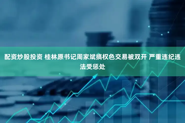 配资炒股投资 桂林原书记周家斌搞权色交易被双开 严重违纪违法受惩处