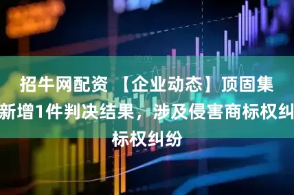 招牛网配资 【企业动态】顶固集创新增1件判决结果，涉及侵害商标权纠纷