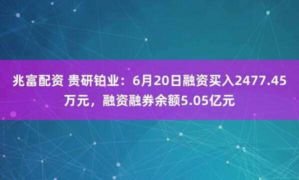 兆富配资 贵研铂业：6月20日融资买入2477.45万元，融资融券余额5.05亿元