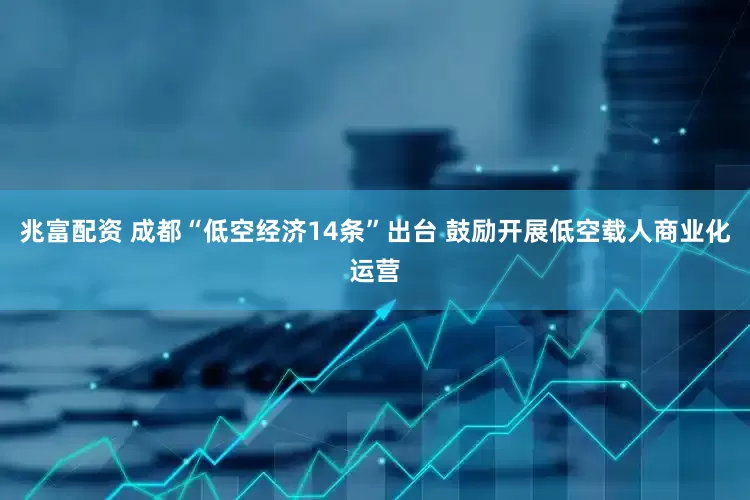 兆富配资 成都“低空经济14条”出台 鼓励开展低空载人商业化运营