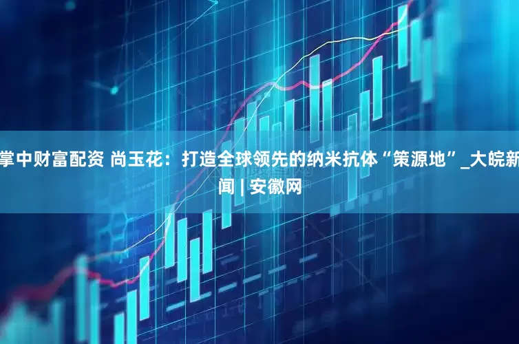 掌中财富配资 尚玉花：打造全球领先的纳米抗体“策源地”_大皖新闻 | 安徽网