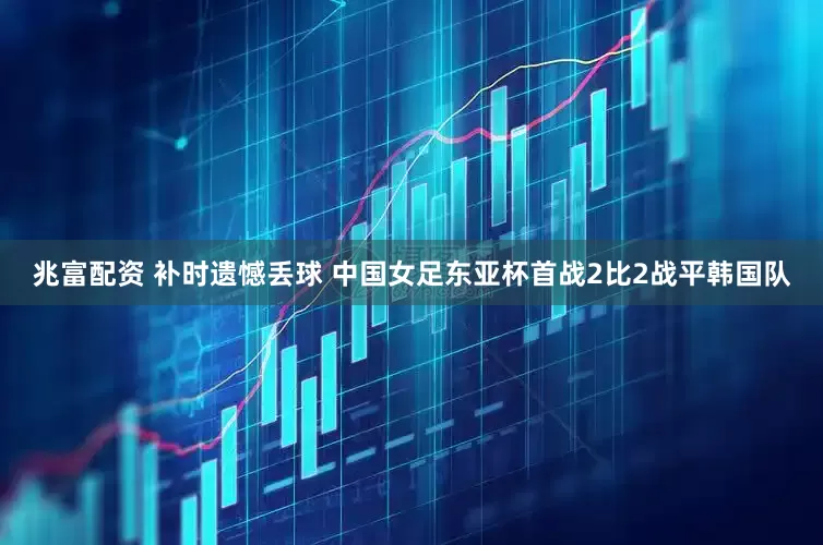 兆富配资 补时遗憾丢球 中国女足东亚杯首战2比2战平韩国队