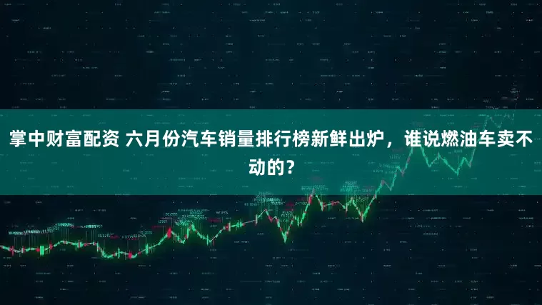 掌中财富配资 六月份汽车销量排行榜新鲜出炉，谁说燃油车卖不动的？