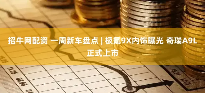 招牛网配资 一周新车盘点 | 极氪9X内饰曝光 奇瑞A9L正式上市