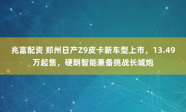 兆富配资 郑州日产Z9皮卡新车型上市，13.49万起售，硬朗智能兼备挑战长城炮