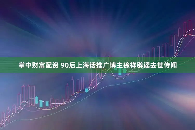 掌中财富配资 90后上海话推广博主徐祥辟谣去世传闻
