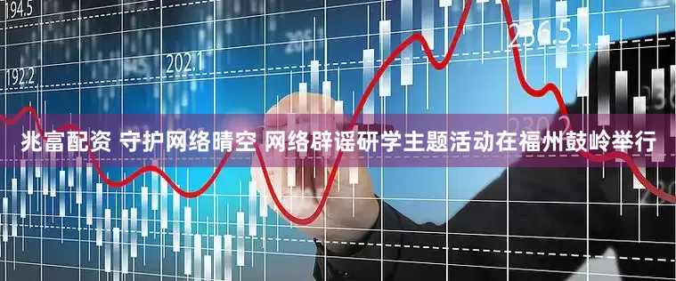 兆富配资 守护网络晴空 网络辟谣研学主题活动在福州鼓岭举行