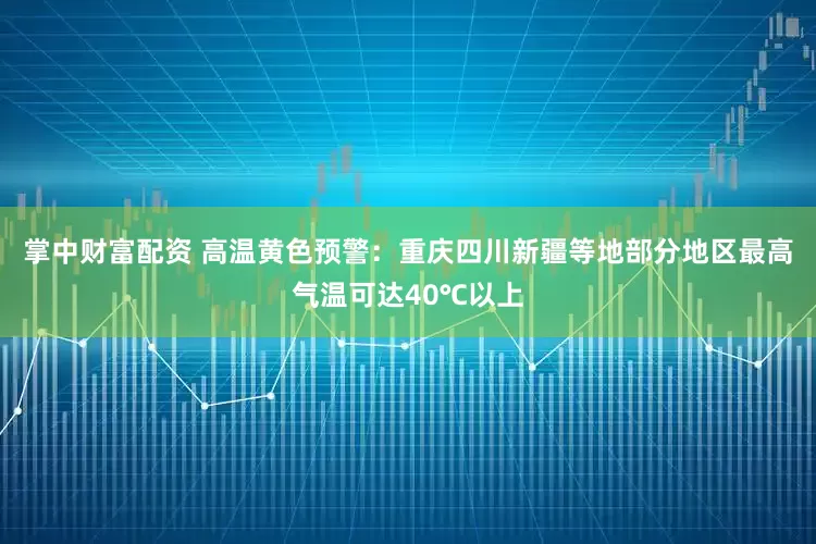 掌中财富配资 高温黄色预警：重庆四川新疆等地部分地区最高气温可达40℃以上