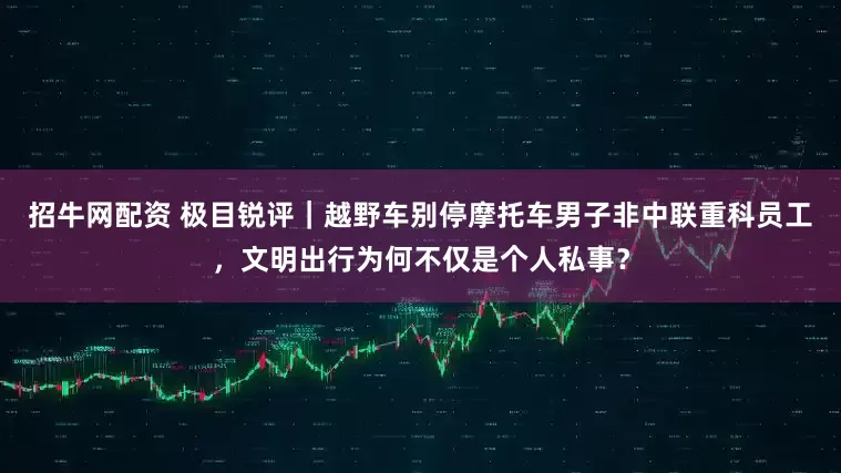 招牛网配资 极目锐评｜越野车别停摩托车男子非中联重科员工，文明出行为何不仅是个人私事？