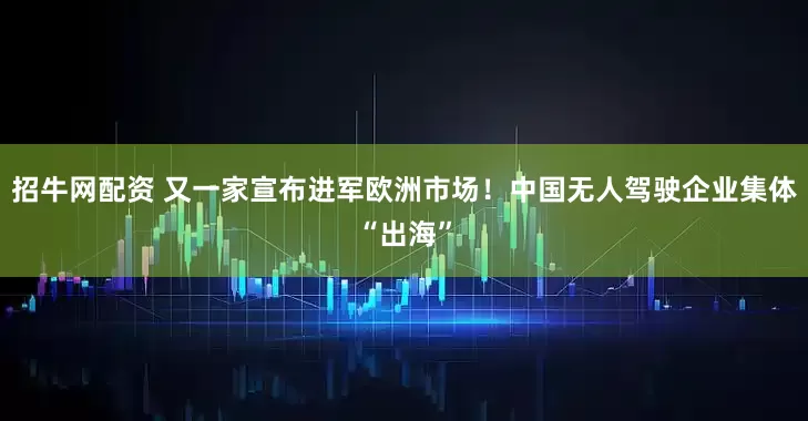 招牛网配资 又一家宣布进军欧洲市场！中国无人驾驶企业集体“出海”