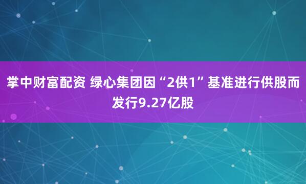 掌中财富配资 绿心集团因“2供1”基准进行供股而发行9.27亿股