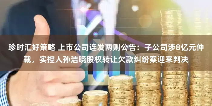 珍时汇好策略 上市公司连发两则公告：子公司涉8亿元仲裁，实控人孙洁晓股权转让欠款纠纷案迎来判决