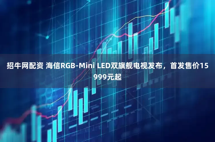 招牛网配资 海信RGB-Mini LED双旗舰电视发布，首发售价15999元起