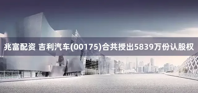兆富配资 吉利汽车(00175)合共授出5839万份认股权