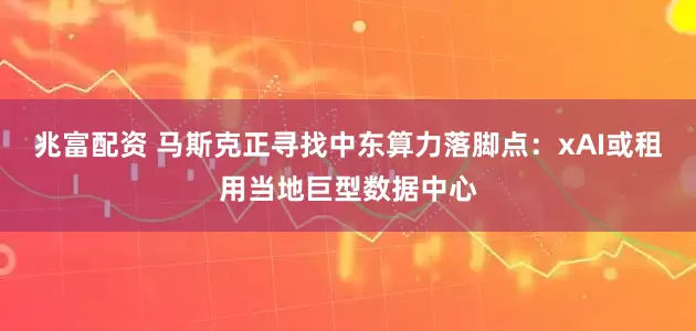 兆富配资 马斯克正寻找中东算力落脚点：xAI或租用当地巨型数据中心