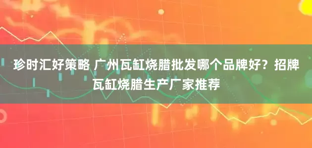 珍时汇好策略 广州瓦缸烧腊批发哪个品牌好？招牌瓦缸烧腊生产厂家推荐