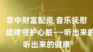掌中财富配资 音乐抚慰心灵，旋律守护心脏——听出来的健康